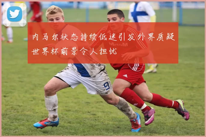 内马尔状态持续低迷引发外界质疑世界杯前景令人担忧
