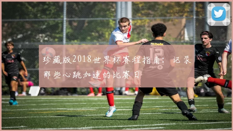 珍藏版2018世界杯赛程指南:记录那些心跳加速的比赛日