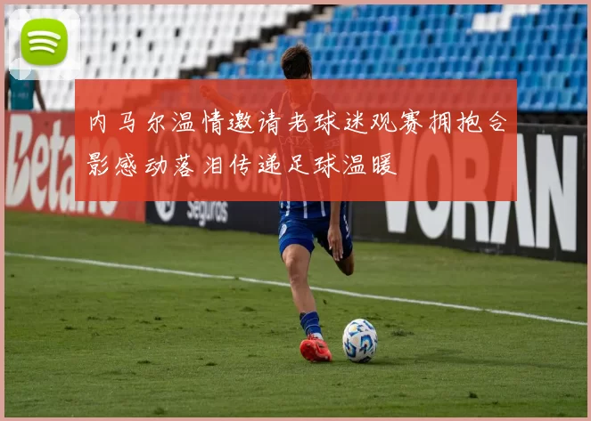 内马尔温情邀请老球迷观赛拥抱合影感动落泪传递足球温暖