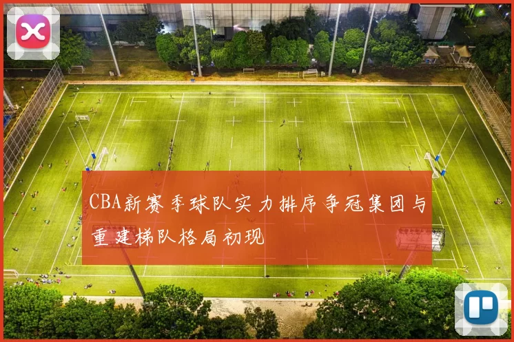 CBA新赛季球队实力排序争冠集团与重建梯队格局初现
