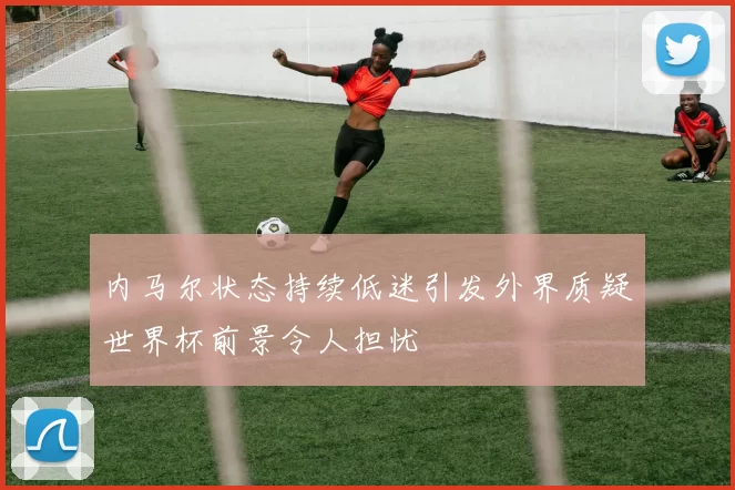 内马尔状态持续低迷引发外界质疑世界杯前景令人担忧