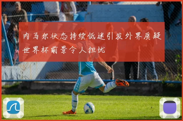 内马尔状态持续低迷引发外界质疑世界杯前景令人担忧