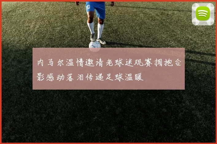 内马尔温情邀请老球迷观赛拥抱合影感动落泪传递足球温暖