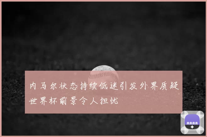 内马尔状态持续低迷引发外界质疑世界杯前景令人担忧