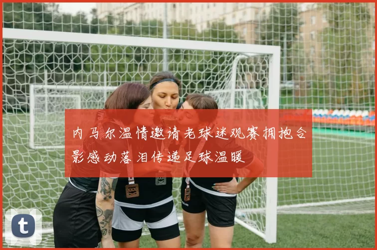 内马尔温情邀请老球迷观赛拥抱合影感动落泪传递足球温暖
