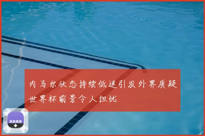 内马尔状态持续低迷引发外界质疑世界杯前景令人担忧