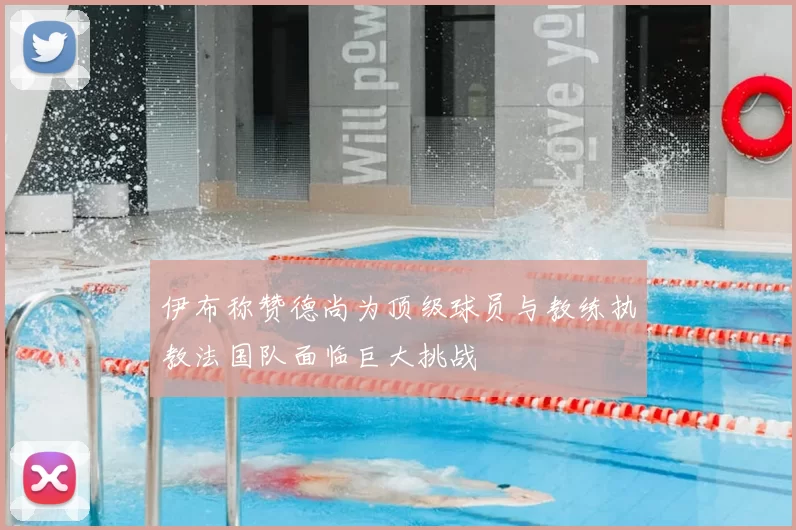 伊布称赞德尚为顶级球员与教练执教法国队面临巨大挑战