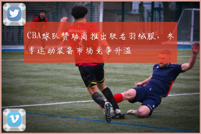 CBA球队赞助商推出联名羽绒服，冬季运动装备市场竞争升温