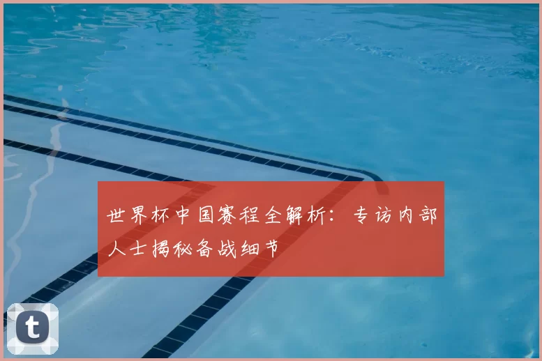 世界杯中国赛程全解析：专访内部人士揭秘备战细节