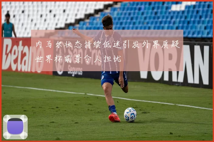 内马尔状态持续低迷引发外界质疑世界杯前景令人担忧