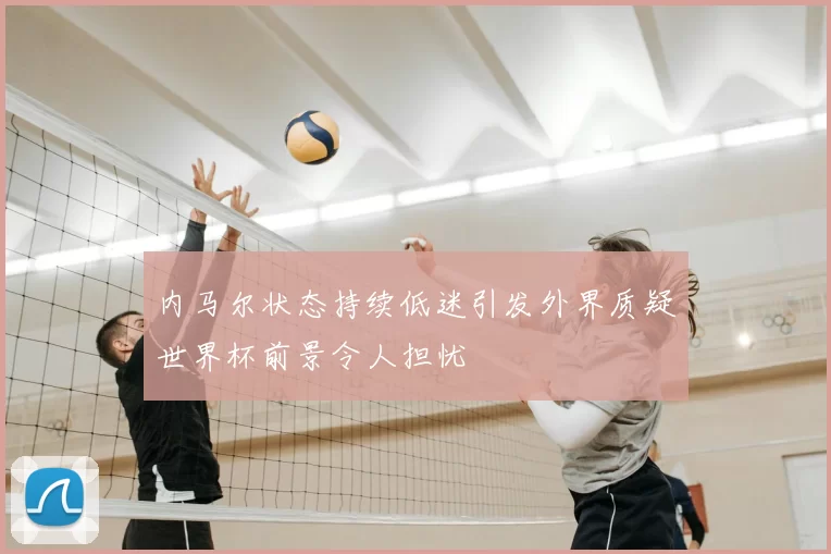 内马尔状态持续低迷引发外界质疑世界杯前景令人担忧