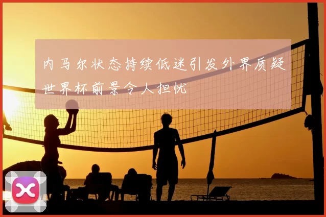 内马尔状态持续低迷引发外界质疑世界杯前景令人担忧