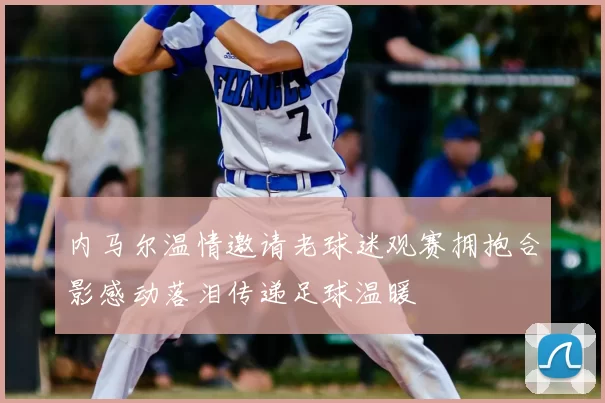 内马尔温情邀请老球迷观赛拥抱合影感动落泪传递足球温暖