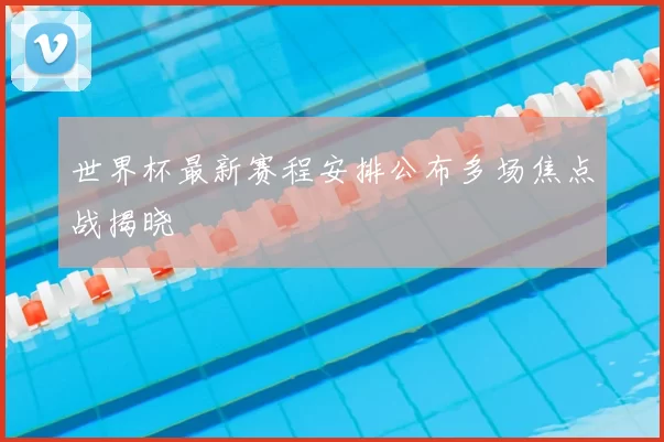 世界杯最新赛程安排公布多场焦点战揭晓