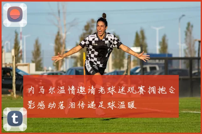 内马尔温情邀请老球迷观赛拥抱合影感动落泪传递足球温暖