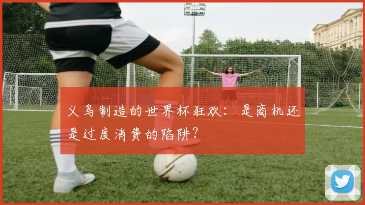 义乌制造的世界杯狂欢:是商机还是过度消费的陷阱?