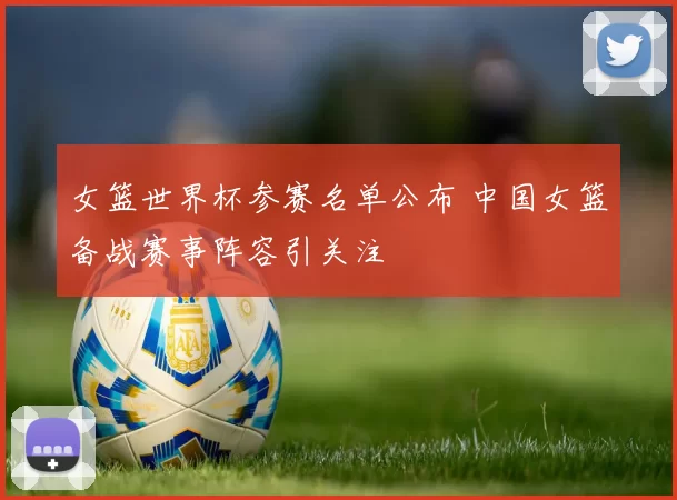 女篮世界杯参赛名单公布 中国女篮备战赛事阵容引关注