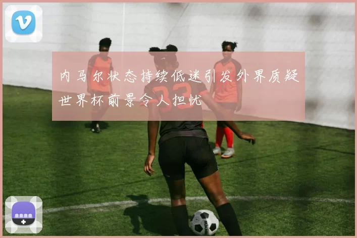 内马尔状态持续低迷引发外界质疑世界杯前景令人担忧