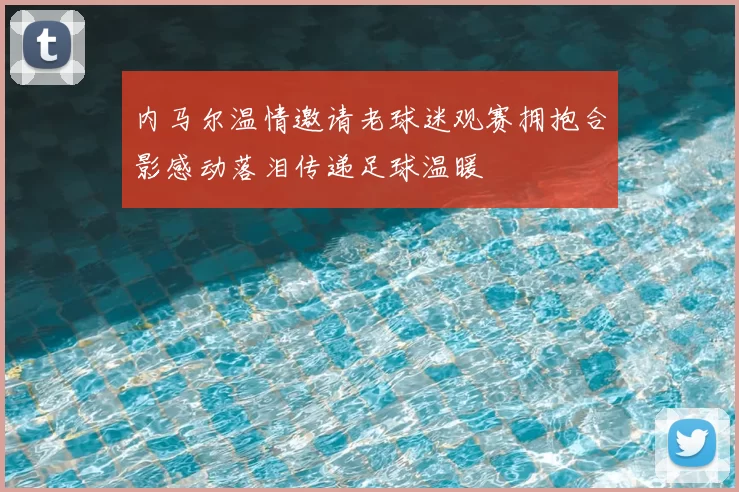 内马尔温情邀请老球迷观赛拥抱合影感动落泪传递足球温暖