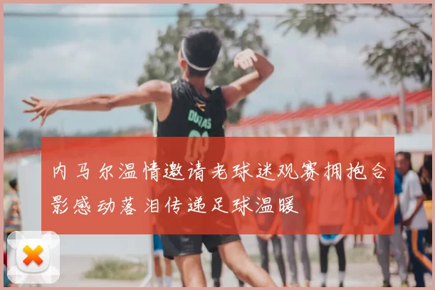 内马尔温情邀请老球迷观赛拥抱合影感动落泪传递足球温暖