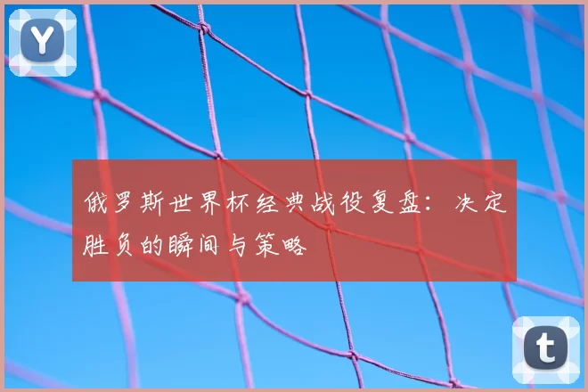 俄罗斯世界杯经典战役复盘：决定胜负的瞬间与策略
