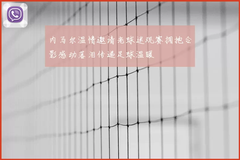 内马尔温情邀请老球迷观赛拥抱合影感动落泪传递足球温暖