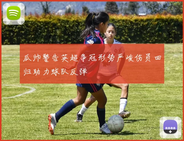 瓜帅警告英超争冠形势严峻伤员回归助力球队反弹