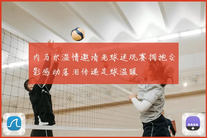 内马尔温情邀请老球迷观赛拥抱合影感动落泪传递足球温暖