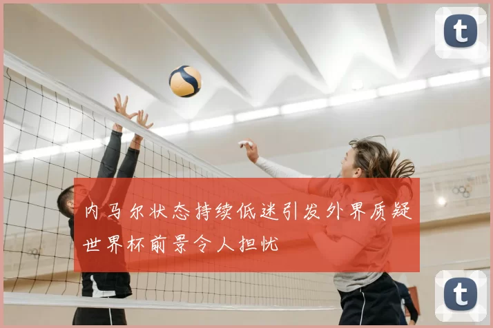 内马尔状态持续低迷引发外界质疑世界杯前景令人担忧