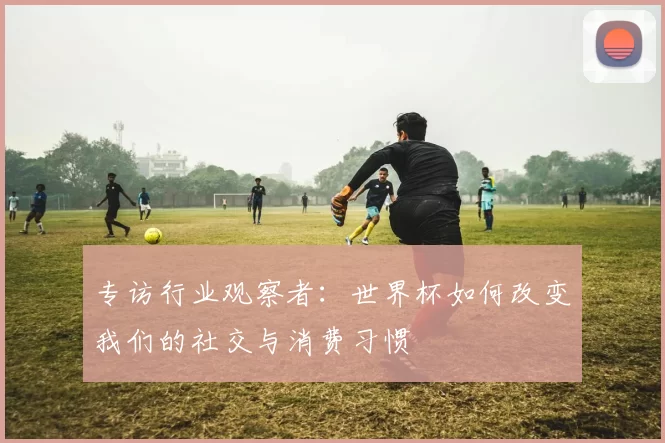 专访行业观察者：世界杯如何改变我们的社交与消费习惯