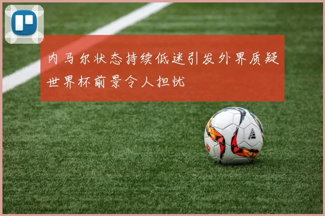 内马尔状态持续低迷引发外界质疑世界杯前景令人担忧