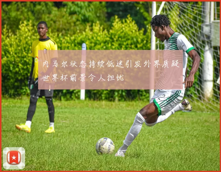 内马尔状态持续低迷引发外界质疑世界杯前景令人担忧