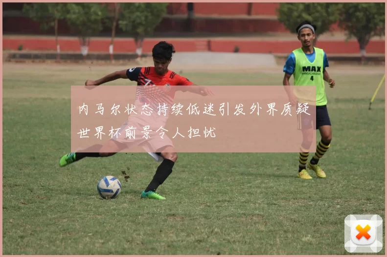 内马尔状态持续低迷引发外界质疑世界杯前景令人担忧