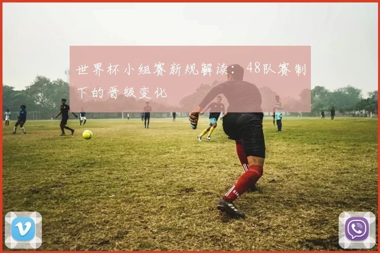 世界杯小组赛新规解读:48队赛制下的晋级变化