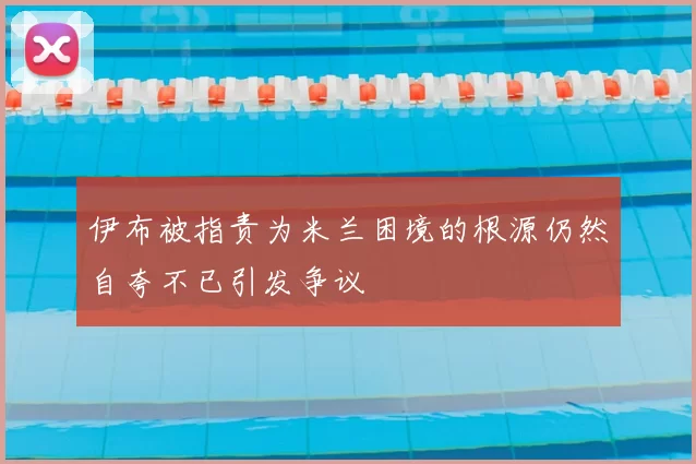 伊布被指责为米兰困境的根源仍然自夸不已引发争议