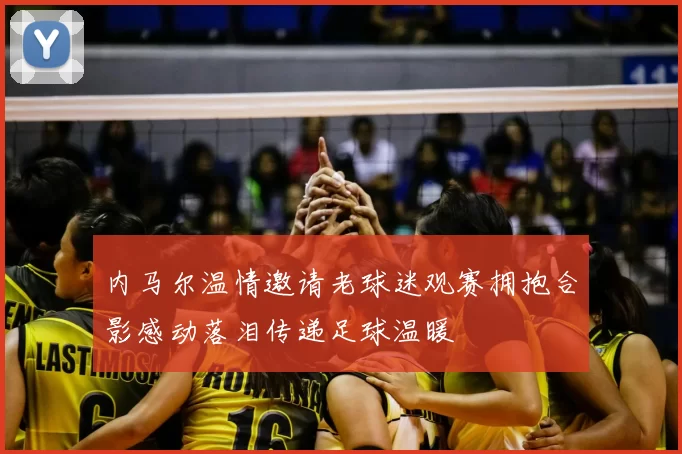 内马尔温情邀请老球迷观赛拥抱合影感动落泪传递足球温暖
