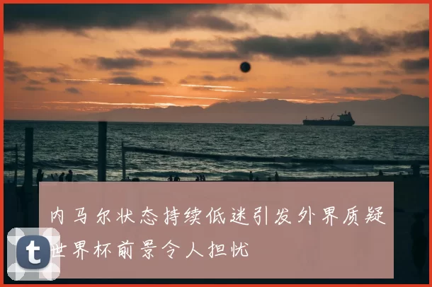 内马尔状态持续低迷引发外界质疑世界杯前景令人担忧