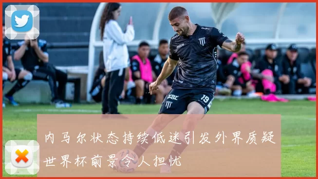 内马尔状态持续低迷引发外界质疑世界杯前景令人担忧