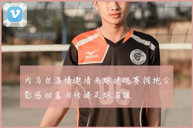 内马尔温情邀请老球迷观赛拥抱合影感动落泪传递足球温暖