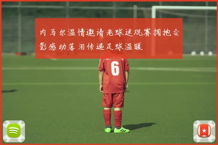 内马尔温情邀请老球迷观赛拥抱合影感动落泪传递足球温暖