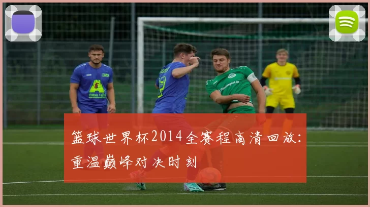 篮球世界杯2014全赛程高清回放:重温巅峰对决时刻