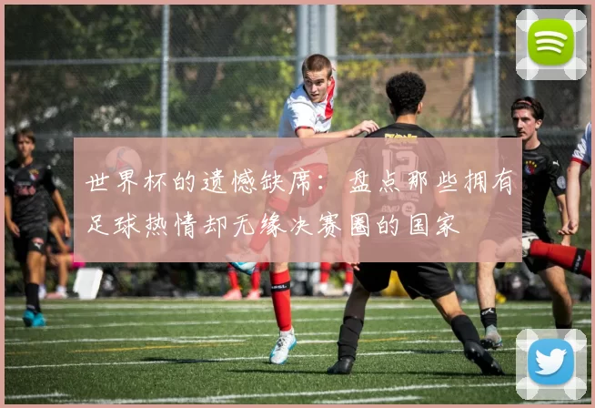 世界杯的遗憾缺席：盘点那些拥有足球热情却无缘决赛圈的国家