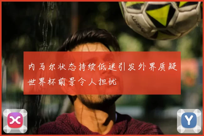 内马尔状态持续低迷引发外界质疑世界杯前景令人担忧