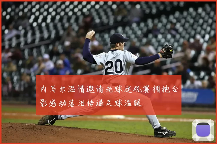 内马尔温情邀请老球迷观赛拥抱合影感动落泪传递足球温暖