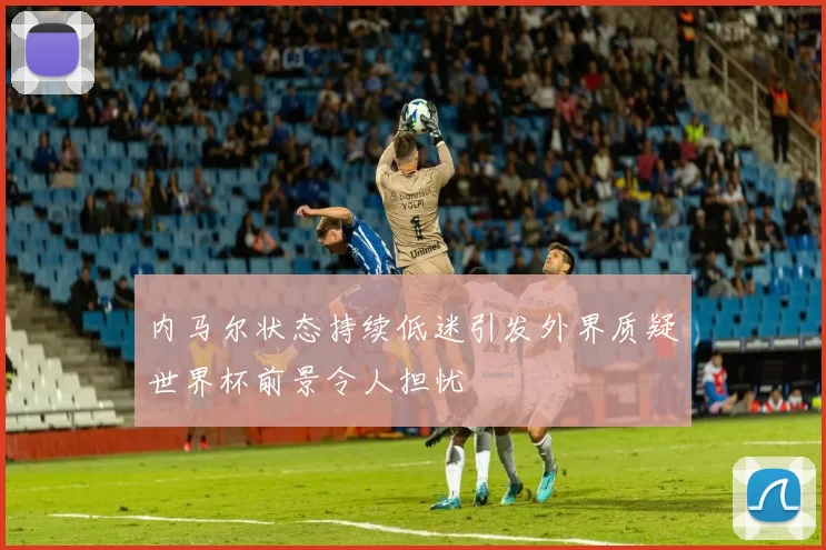 内马尔状态持续低迷引发外界质疑世界杯前景令人担忧
