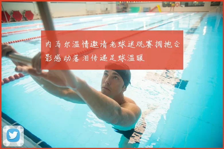 内马尔温情邀请老球迷观赛拥抱合影感动落泪传递足球温暖
