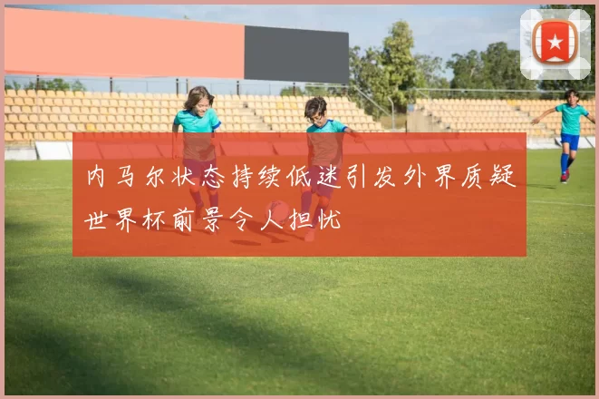 内马尔状态持续低迷引发外界质疑世界杯前景令人担忧