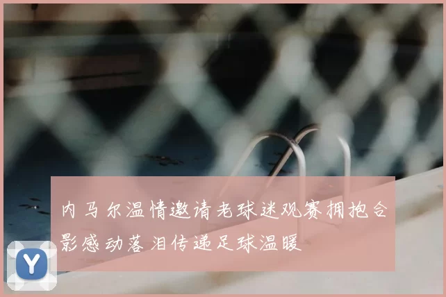内马尔温情邀请老球迷观赛拥抱合影感动落泪传递足球温暖