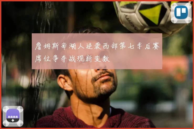 詹姆斯率湖人逆袭西部第七季后赛席位争夺战现新变数