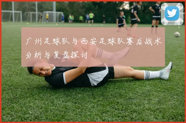 广州足球队与西安足球队赛后战术分析与复盘探讨